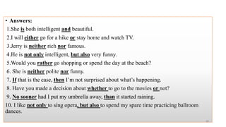 • Answers:
1.She is both intelligent and beautiful.
2.I will either go for a hike or stay home and watch TV.
3.Jerry is neither rich nor famous.
4.He is not only intelligent, but also very funny.
5.Would you rather go shopping or spend the day at the beach?
6. She is neither polite nor funny.
7. If that is the case, then I’m not surprised about what’s happening.
8. Have you made a decision about whether to go to the movies or not?
9. No sooner had I put my umbrella away, than it started raining.
10. I like not only to sing opera, but also to spend my spare time practicing ballroom
dances.
40
 