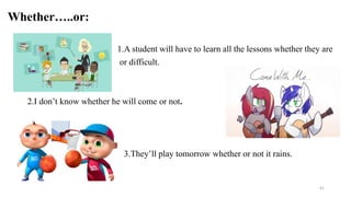 Whether…..or:
1.A student will have to learn all the lessons whether they are
or difficult.
2.I don’t know whether he will come or not.
3.They’ll play tomorrow whether or not it rains.
41
 