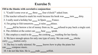 Exercise 5:
Fill in the blanks with correlative conjunction:
1. "Could I come over at ___ three ___ four o'clock?" asked Joan.
2.The teacher refused to mark his work because his book was ____ torn ___ dirty.
3. I really need a holiday but ____ in Spain ____ France.
4. I'm going to fish tomorrow, ____it rains ___ shines.
5. _____did he borrow a lot of money from us, he ___ refused to pay back a single cent.
6. The children at the center can ____ hear ____ speak.
7. She employs a maid to do _____ the cooking ___ washing for her family.
8. We have enough spices for only one type of curry. We can cook ___ chicke
curry ____ mutton curry.
9. The boy is really talented. He _____ knows how to play the piano but
can ____ compose music.
10. I do not like him. He is ____rude _____selfish.
43
 