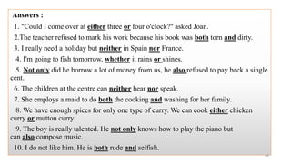 Answers :
1. "Could I come over at either three or four o'clock?" asked Joan.
2.The teacher refused to mark his work because his book was both torn and dirty.
3. I really need a holiday but neither in Spain nor France.
4. I'm going to fish tomorrow, whether it rains or shines.
5. Not only did he borrow a lot of money from us, he also refused to pay back a single
cent.
6. The children at the centre can neither hear nor speak.
7. She employs a maid to do both the cooking and washing for her family.
8. We have enough spices for only one type of curry. We can cook either chicken
curry or mutton curry.
9. The boy is really talented. He not only knows how to play the piano but
can also compose music.
10. I do not like him. He is both rude and selfish.
44
 