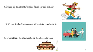 4.We can go to either Greece or Spain for our holiday.
5.It’s my final offer – you can either take it or leave it.
6.I want either the cheesecake or the chocolate cake.
46
 