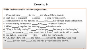 Exercise 6:
Fill in the blanks with suitable conjunctions:
1. We do not know ______ it's you ____me who will have to do it.
2. Each class is to present ____ a drama ____ a song for the concert.
3.The invitation is for two persons, so ____ Jack ____ his wife can attend the function.
4. We are waiting for the boys. _____ Roy ____ Joseph has come yet..
5. Alfred _____got up late this morning _____ missed the train.
6. "Why is the baby crying?" “____she is hungry ____her nappy needs changing.“
7. ______ we go now ____ in an hour's time, it doesn't matter as it's still very early.
8. Our Yellow House was _____ first ___ last in this year's sports.
9. "Oh, dear! I have left _____my purse _____ keys in the other bag," said Jean
10. _____ you ask Mary ____ Lucy, she will give you the same answer.
49
 