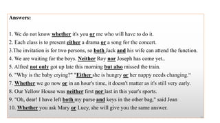 Answers:
1. We do not know whether it's you or me who will have to do it.
2. Each class is to present either a drama or a song for the concert.
3.The invitation is for two persons, so both Jack and his wife can attend the function.
4. We are waiting for the boys. Neither Roy nor Joseph has come yet..
5. Alfred not only got up late this morning but also missed the train.
6. "Why is the baby crying?" "Either she is hungry or her nappy needs changing.“
7. Whether we go now or in an hour's time, it doesn't matter as it's still very early.
8. Our Yellow House was neither first nor last in this year's sports.
9. "Oh, dear! I have left both my purse and keys in the other bag," said Jean
10. Whether you ask Mary or Lucy, she will give you the same answer.
50
 
