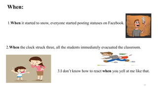 When:
1.When it started to snow, everyone started posting statuses on Facebook.
2.When the clock struck three, all the students immediately evacuated the classroom.
3.I don’t know how to react when you yell at me like that.
57
 