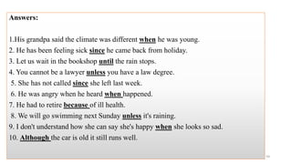 Answers:
1.His grandpa said the climate was different when he was young.
2. He has been feeling sick since he came back from holiday.
3. Let us wait in the bookshop until the rain stops.
4. You cannot be a lawyer unless you have a law degree.
5. She has not called since she left last week.
6. He was angry when he heard when happened.
7. He had to retire because of ill health.
8. We will go swimming next Sunday unless it's raining.
9. I don't understand how she can say she's happy when she looks so sad.
10. Although the car is old it still runs well.
59
 