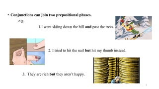 • Conjunctions can join two prepositional phases.
e.g.
1.I went skiing down the hill and past the trees.
2. I tried to hit the nail but hit my thumb instead.
3. They are rich but they aren’t happy.
6
 