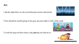 As:
1.As the night drew on, the crowd became noisier and noisier.
2.You should be careful going to the gym, as your ankle is still a little weak.
3.I took the dog out three times a day just as you told me to.
62
 