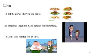 Like:
1.I did the dishes like you told me to.
2.Sometimes I feel like Kiera ignores me on purpose.
3.Don’t treat me like I’m an idiot.
67
 