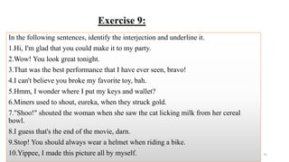 Exercise 9:
In the following sentences, identify the interjection and underline it.
1.Hi, I'm glad that you could make it to my party.
2.Wow! You look great tonight.
3.That was the best performance that I have ever seen, bravo!
4.I can't believe you broke my favorite toy, bah.
5.Hmm, I wonder where I put my keys and wallet?
6.Miners used to shout, eureka, when they struck gold.
7."Shoo!" shouted the woman when she saw the cat licking milk from her cereal
bowl.
8.I guess that's the end of the movie, darn.
9.Stop! You should always wear a helmet when riding a bike.
10.Yippee, I made this picture all by myself. 75
 