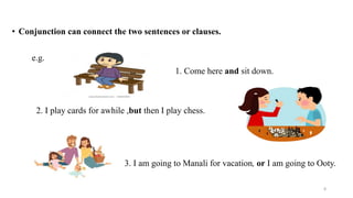• Conjunction can connect the two sentences or clauses.
e.g.
1. Come here and sit down.
2. I play cards for awhile ,but then I play chess.
3. I am going to Manali for vacation, or I am going to Ooty.
8
 