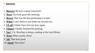 • Answers:
1. Hurray! We have a party tomorrow!
2. Wow! You look great this morning.
3. Bravo! That was the best performance to date.
4. What! I can’t believe you broke my favorite toy.
5. Uh oh! I think I have lost my keys again.
6. Yippee! I finally finished the painting.
7. Yay! J. K. Rowling is doing a reading at the local library.
8. Wow! What a pretty dress!
9. Ah! That feels good.
10. Ouch! That hurts!
82
 