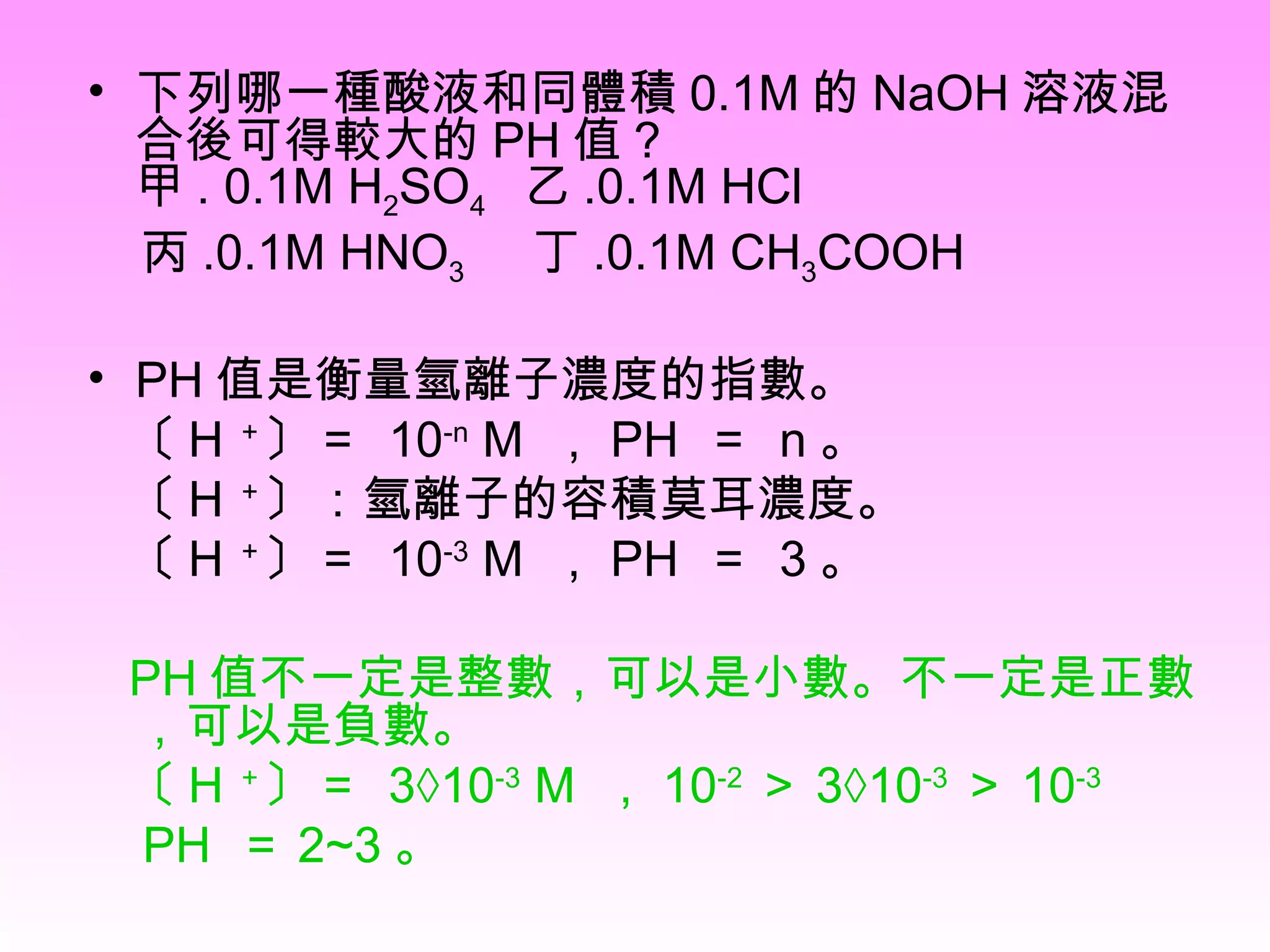 下列哪一種酸液和同體積 0.1M 的 NaOH 溶液混合後可得較大的 PH 值 ? 甲 . 0.1M H 2 SO 4  乙 .0.1M HCl 丙 .0.1M HNO 3   丁 .0.1M CH 3 COOH PH 值是衡量氫離子濃度的指數。 〔 H ＋ 〕＝  10 -n  M  ， PH  ＝  n 。  〔 H ＋ 〕：氫離子的容積莫耳濃度。 〔 H ＋ 〕＝  10 -3  M  ， PH  ＝  3 。 PH 值不一定是整數，可以是小數。不一定是正數，可以是負數。 〔 H ＋ 〕＝  3×10 -3  M  ， 10 -2 ＞ 3×10 -3 ＞ 10 -3 PH  ＝ 2~3 。  