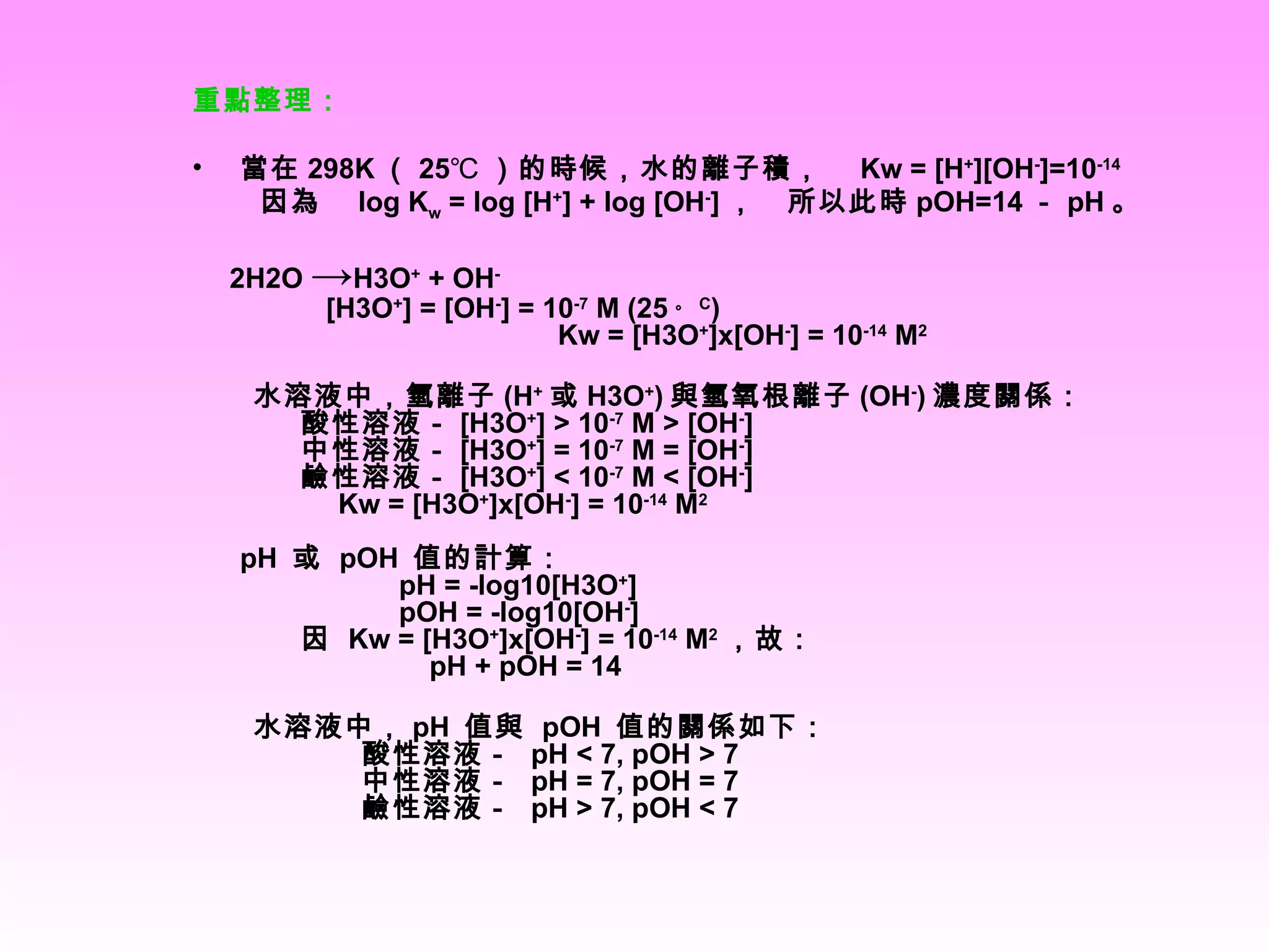 重點整理： 當在 298K （ 25℃ ）的時候，水的離子積，  Kw = [H + ][OH - ]=10 -14   因為  log K w  = log [H + ] + log [OH - ] ，  所以此時 pOH=14 － pH 。 　 2H2O  -> H3O +  + OH -   [H3O + ] = [OH - ] = 10 -7  M (25 。 C )   　 Kw = [H3O + ]x[OH - ] = 10 -14  M 2 　　水溶液中，氫離子 (H + 或 H3O + ) 與氫氧根離子 (OH - ) 濃度關係： 　　酸性溶液－ [H3O + ] > 10 -7  M > [OH - ]  　　中性溶液－ [H3O + ] = 10 -7  M = [OH - ]  　　鹼性溶液－ [H3O + ] < 10 -7  M < [OH - ]  　　　 Kw = [H3O + ]x[OH - ] = 10 -14  M 2 pH  或  pOH  值的計算： 　　　　　 pH = -log10[H3O + ] 　　　　　 pOH = -log10[OH - ] 　　因  Kw = [H3O + ]x[OH - ] = 10 -14  M 2 ，故： 　　　　　　 pH + pOH = 14 　　水溶液中， pH  值與  pOH  值的關係如下： 　　　　酸性溶液－  pH < 7, pOH > 7  　　　　中性溶液－  pH = 7, pOH = 7  　　　　鹼性溶液－  pH > 7, pOH < 7 
