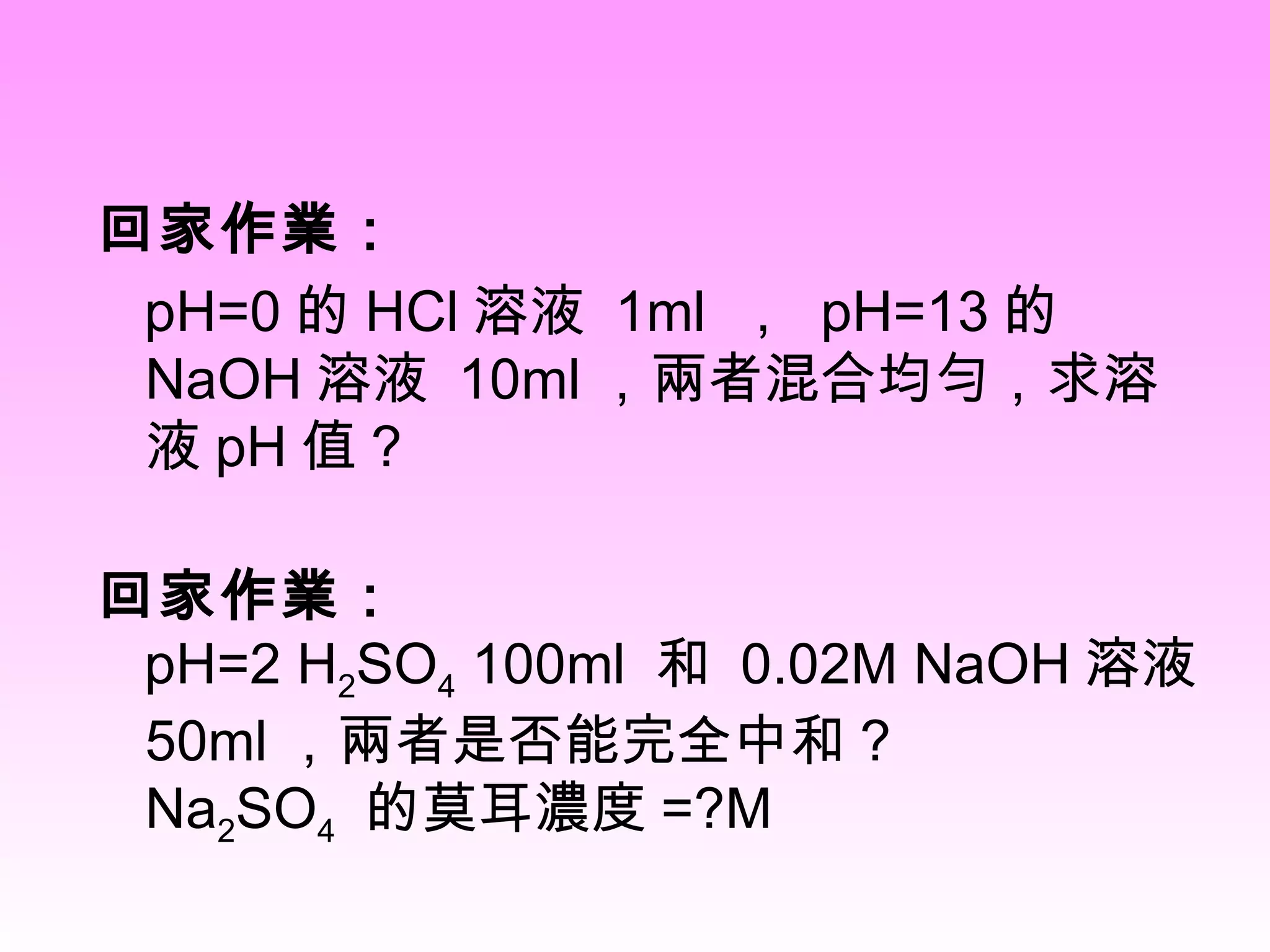 回家作業： pH=0 的 HCl 溶液  1ml  ，  pH=13 的 NaOH 溶液  10ml ，兩者混合均勻，求溶液 pH 值 ? 回家作業：   pH=2 H 2 SO 4  100ml  和  0.02M NaOH 溶液  50ml ，兩者是否能完全中和 ? Na 2 SO 4   的莫耳濃度 =?M  