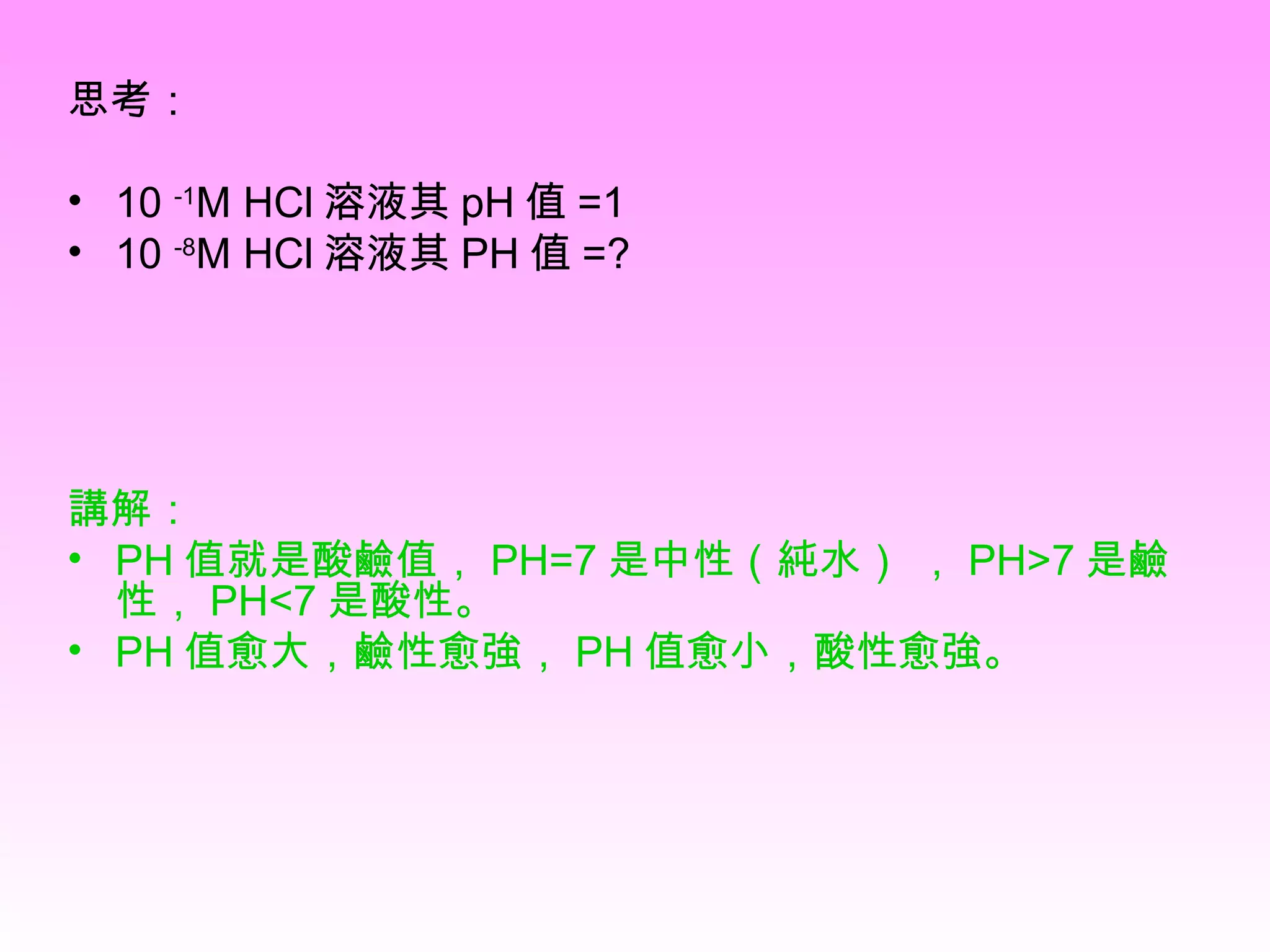 思考： 10  -1 M HCl 溶液其 pH 值 =1  10  -8 M HCl 溶液其 PH 值 =? 講解： PH 值就是酸鹼值， PH=7 是中性（純水） ， PH>7 是鹼性， PH<7 是酸性。  PH 值愈大，鹼性愈強， PH 值愈小，酸性愈強。   