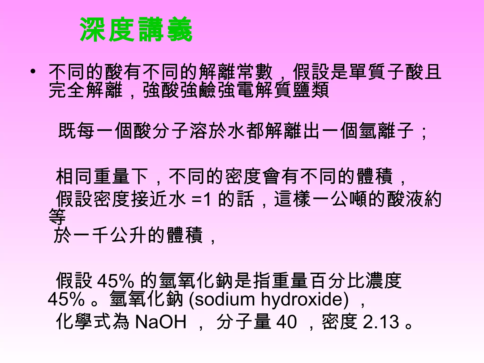 不同的酸有不同的解離常數，假設是單質子酸且完全解離，強酸強鹼強電解質鹽類   既每一個酸分子溶於水都解離出一個氫離子； 相同重量下，不同的密度會有不同的體積， 假設密度接近水 =1 的話，這樣一公噸的酸液約等   於一千公升的體積， 假設 45% 的氫氧化鈉是指重量百分比濃度 45% 。氫氧化鈉 (sodium hydroxide) ， 化學式為 NaOH ， 分子量 40 ，密度 2.13 。 深度講義 
