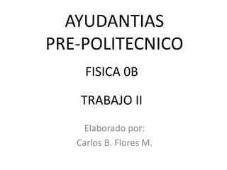 AYUDANTIAS
PRE-POLITECNICO
     FISICA 0B

    TRABAJO II
    Elaborado por:
   Carlos B. Flores M.
 