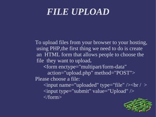 FILE UPLOAD To upload files from your browser to your hosting, using PHP,the first thing we need to do is create an  HTML form that  allows people to choose the file  they want to upload . < form enctype=&quot;multipart/form-data&quot; action=&quot;upload.php&quot; method=&quot;POST&quot;> Please choose a file:   <input name=&quot;uploaded&quot; type=&quot;file&quot; /><br /  >  <input type=&quot;submit&quot; value=&quot;Upload&quot; /> </form>  