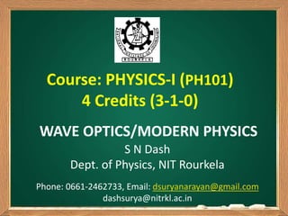 S N Dash
Dept. of Physics, NIT Rourkela
Phone: 0661-2462733, Email: dsuryanarayan@gmail.com
dashsurya@nitrkl.ac.in
WAVE OPTICS/MODERN PHYSICS
Course: PHYSICS-I (PH101)
4 Credits (3-1-0)
 
