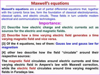 Maxwell’s equations
Maxwell's equations are a set of partial differential equations that, together
with the Lorentz force law, form the foundation of classical electrodynamics,
classical optics, and electric circuits. These fields in turn underlie modern
electrical and communications technologies.
Importance:
[1] Describe how electric charge and electric currents act as
sources for the electric and magnetic fields.
[2] Describe how a time varying electric field generates a time
varying magnetic field and vice versa.
[3] Of the 4 equations, two of them: Gauss law and gauss law for
magnetism
[4] other two describe how the field “circulate” around their
respective sources:
The magnetic field circulates around electric currents and time
varying electric field in Ampere's law with Maxwell correction,
while the electric field circulates around time varying magnetic
fields in Faradays law.
 