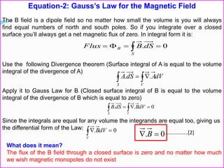Equation-2: Gauss’s Law for the Magnetic Field
The B field is a dipole field so no matter how small the volume is you will always
find equal numbers of north and south poles. So if you integrate over a closed
surface you’ll always get a net magnetic flux of zero. In integral form it is:
 
S
B dSBFlux 0.
Use the following Divergence theorem (Surface integral of A is equal to the volume
integral of the divergence of A)
 
VS
dVAdSA ..
Apply it to Gauss Law for B (Closed surface integral of B is equal to the volume
integral of the divergence of B which is equal to zero)
0..   VS
dVBdSB
Since the integrals are equal for any volume the integrands are equal too, giving us
the differential form of the Law: 0. V
dVB
What does it mean?
The flux of the B field through a closed surface is zero and no matter how much
we wish magnetic monopoles do not exist
0.  B ................[2]
 