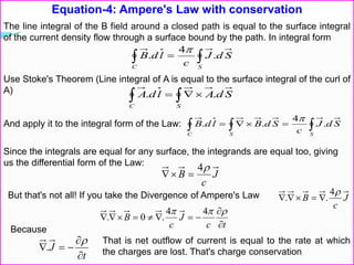 Equation-4: Ampere's Law with conservation
The line integral of the B field around a closed path is equal to the surface integral
of the current density flow through a surface bound by the path. In integral form
 
C S
SdJ
c
ldB .
4
.

Use Stoke's Theorem (Line integral of A is equal to the surface integral of the curl of
A)
  
C S
SdAldA ..
And apply it to the integral form of the Law:   
SC S
SdJ
c
SdBldB .
4
..

Since the integrals are equal for any surface, the integrands are equal too, giving
us the differential form of the Law:
J
c
B
4

But that's not all! If you take the Divergence of Ampere's Law J
c
B
4
.. 
tc
J
c
B



 44
.0.
Because
t
J




.
That is net outflow of current is equal to the rate at which
the charges are lost. That's charge conservation
 