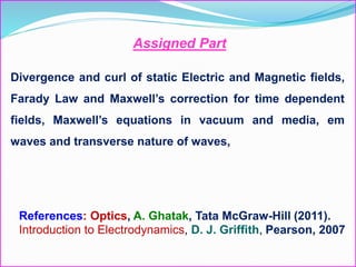 Divergence and curl of static Electric and Magnetic fields,
Farady Law and Maxwell’s correction for time dependent
fields, Maxwell’s equations in vacuum and media, em
waves and transverse nature of waves,
Assigned Part
References: Optics, A. Ghatak, Tata McGraw-Hill (2011).
Introduction to Electrodynamics, D. J. Griffith, Pearson, 2007
 