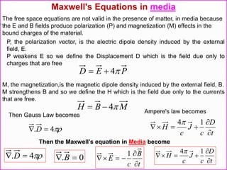P, the polarization vector, is the electric dipole density induced by the external
field, E.
P weakens E so we define the Displacement D which is the field due only to
charges that are free
PED 4
M, the magnetization,is the magnetic dipole density induced by the external field, B.
M strengthens B and so we define the H which is the field due only to the currents
that are free.
MBH 4
Maxwell's Equations in media
The free space equations are not valid in the presence of matter, in media because
the E and B fields produce polarization (P) and magnetization (M) effects in the
bound charges of the material.
Then Gauss Law becomes
4.  D t
D
c
J
c
H



14
Ampere's law becomes
Then the Maxwell’s equation in Media become
4.  D
t
D
c
J
c
H



14
0.  B
t
B
c
E



1
 