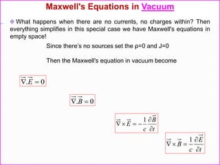 Since there’s no sources set the ρ=0 and J=0
Then the Maxwell's equation in vacuum become
0.  E
0.  B
t
B
c
E



1
t
E
c
B



1
Maxwell's Equations in Vacuum
What happens when there are no currents, no charges within? Then
everything simplifies in this special case we have Maxwell's equations in
empty space!
 