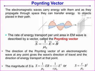 Poynting Vector
 The rate of energy transport per unit area in EM wave is
described by a vector, called the Poynting vector
• The direction of the Poynting vector of an electromagnetic
wave at any point gives the wave's direction of travel and the
direction of energy transport at that point.
• The magnitude of S is
2
00
11
E
c
EBS


BES 
0
1

The electromagnetic waves carry energy with them and as they
propagate through space they can transfer energy to objects
placed in their path.
2
0
B
c
S

or
 