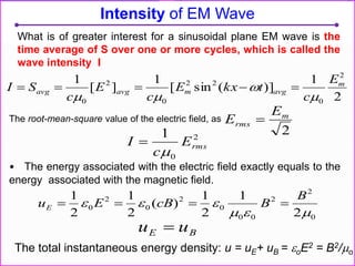 The root-mean-square value of the electric field, as
• The energy associated with the electric field exactly equals to the
energy associated with the magnetic field.
Intensity of EM Wave
2
1
)](sin[
1
][
1 2
0
22
0
2
0
m
avgmavgavg
E
c
tkxE
c
E
c
SI




2
0
1
rmsE
c
I


2
m
rms
E
E 
0
2
2
00
0
2
0
2
0
2
1
2
1
)(
2
1
2
1


B
BcBEuE 
BE uu 
The total instantaneous energy density: u = uE+ uB = oE2 = B2/o
What is of greater interest for a sinusoidal plane EM wave is the
time average of S over one or more cycles, which is called the
wave intensity I
 