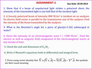 ASSIGNMENT-1
1. Show that if a beam of unpolarised light strikes a polarised sheet, the
intensity of the transmitted light is one half that of the incident light.
2. A linearly polarised beam of intensity 800 W/m2 is incident on an analyzer.
Its electric field vector is parallel to the transmission axis of the analyser. Find
the intensity of the beam transmitted by the analyser.
3. What is the Brewster’s angle for a piece of glass(n=1.56) submerged in
water?
4. Given the intensity of an electromagnetic wave I = 1380 W/m2 . Find the
electric as well as magnetic field component of the electromagnetic waves at
any instant of time.
5. Check the unit and dimension of Eo/Ho.
Due Date: 20-09-2013
AAA 2
).()( 
6. Write 4 Maxwell’s equations both in differential and integral form.
7. Prove using vector identity that . the symbols
are their usual meaning.
 
