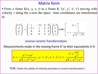 Matrix form
Inverse Lorentz Transformation:
22
2
22
/1
,,,
/1 cv
c
xv
t
tzzyy
cv
tvx
x







Measurements made in the moving frame K to their equivalents in K
H.W.: Check the validity of relativity postulates in Lorentz transformation ?
 From a frame K(x, y, z, t) to a frame K (x, y, z, t) moving with
velocity v along the x-axis the space –time coordinates are transformed
as
 