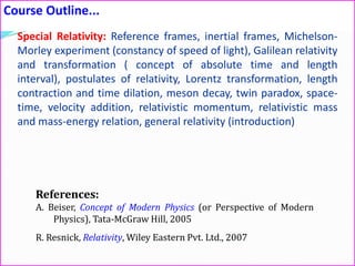 Course Outline...
References:
A. Beiser, Concept of Modern Physics (or Perspective of Modern
Physics), Tata-McGraw Hill, 2005
R. Resnick, Relativity, Wiley Eastern Pvt. Ltd., 2007
Special Relativity: Reference frames, inertial frames, Michelson-
Morley experiment (constancy of speed of light), Galilean relativity
and transformation ( concept of absolute time and length
interval), postulates of relativity, Lorentz transformation, length
contraction and time dilation, meson decay, twin paradox, space-
time, velocity addition, relativistic momentum, relativistic mass
and mass-energy relation, general relativity (introduction)
 