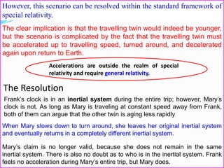 However, this scenario can be resolved within the standard framework of
special relativity.
Accelerations are outside the realm of special
relativity and require general relativity.
The clear implication is that the travelling twin would indeed be younger,
but the scenario is complicated by the fact that the travelling twin must
be accelerated up to travelling speed, turned around, and decelerated
again upon return to Earth.
The Resolution
Frank’s clock is in an inertial system during the entire trip; however, Mary’s
clock is not. As long as Mary is traveling at constant speed away from Frank,
both of them can argue that the other twin is aging less rapidly
When Mary slows down to turn around, she leaves her original inertial system
and eventually returns in a completely different inertial system.
Mary’s claim is no longer valid, because she does not remain in the same
inertial system. There is also no doubt as to who is in the inertial system. Frank
feels no acceleration during Mary’s entire trip, but Mary does.
 