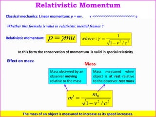 22
0
/1 cv
m
m


Mass
Mass observed by an
observer moving
relative to the mass
The mass of an object is measured to increase as its speed increases.
Mass measured when
object is at rest relative
to the observer-rest mass
Relativistic Momentum
Relativistic momentum: mup  22
/1
1
:
cv
where


Classical mechanics: Linear momentum: p = mv, v <<<<<<<<<<<<<<<<<<< c
Whether this formula is valid in relativistic inertial frames ?
In this form the conservation of momentum is valid in special relativity
Effect on mass:
 