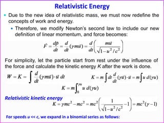 Relativistic Energy
 Due to the new idea of relativistic mass, we must now redefine the
concepts of work and energy.
 Therefore, we modify Newton’s second law to include our new
definition of linear momentum, and force becomes:
For simplicity, let the particle start from rest under the influence of
the force and calculate the kinetic energy K after the work is done.
For speeds u << c, we expand in a binomial series as follows:
Relativistic kinetic energy
 