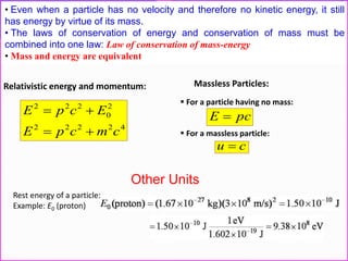 • Even when a particle has no velocity and therefore no kinetic energy, it still
has energy by virtue of its mass.
• The laws of conservation of energy and conservation of mass must be
combined into one law: Law of conservation of mass-energy
• Mass and energy are equivalent
42222
2
0
222
cmcpE
EcpE


Relativistic energy and momentum: Massless Particles:
 For a particle having no mass:
 For a massless particle:
pcE 
cu 
Other Units
Rest energy of a particle:
Example: E0 (proton)
 