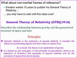 What about non-inertial frames of reference?
 Einstein waited 10 years to publish his General Theory of
Relativity…
… you only have to wait until this class over!
General Theory of Relativity (GTR)(1916)
Describes the relationship between gravity and the geometrical
structure of space and time
Principles
 General relativity is the extension of special relativity. It includes the
effects of accelerating objects and their mass on space-time.
As a result, the theory is an explanation of gravity
 It is based on two concepts: (1) the principle of equivalence, which is an
extension of Einstein’s first postulate of special relativity and (2) the
curvature of space-time due to gravity.
 