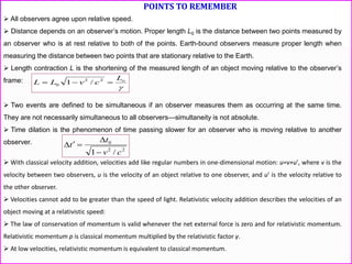 POINTS TO REMEMBER
 All observers agree upon relative speed.
 Distance depends on an observer’s motion. Proper length L0 is the distance between two points measured by
an observer who is at rest relative to both of the points. Earth-bound observers measure proper length when
measuring the distance between two points that are stationary relative to the Earth.
 Length contraction L is the shortening of the measured length of an object moving relative to the observer’s
frame:
 Two events are defined to be simultaneous if an observer measures them as occurring at the same time.
They are not necessarily simultaneous to all observers—simultaneity is not absolute.
 Time dilation is the phenomenon of time passing slower for an observer who is moving relative to another
observer.
 With classical velocity addition, velocities add like regular numbers in one-dimensional motion: u=v+u′, where v is the
velocity between two observers, u is the velocity of an object relative to one observer, and u′ is the velocity relative to
the other observer.
 Velocities cannot add to be greater than the speed of light. Relativistic velocity addition describes the velocities of an
object moving at a relativistic speed:
 The law of conservation of momentum is valid whenever the net external force is zero and for relativistic momentum.
Relativistic momentum p is classical momentum multiplied by the relativistic factor γ.
 At low velocities, relativistic momentum is equivalent to classical momentum.

oL
cvLL  22
0 /1
22
0
/1 cv
t
t



 