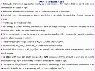 POINTS TO REMEMBER
 Relativistic momentum approaches infinity as u approaches c. This implies that an object with mass
cannot reach the speed of light.
 Relativistic momentum is conserved, just as classical momentum is conserved.
Relativistic energy is conserved as long as we define it to include the possibility of mass changing to
energy.
Total Energy is defined as: E=mc2
Rest energy is E0=mc2, meaning that mass is a form of energy. If energy is stored in an object, its mass
increases. Mass can be destroyed to release energy.
We do not ordinarily notice the increase or decrease in mass of an object because the change in mass is so
small for a large increase in energy.
The relativistic work-energy theorem is Wnet=E−E0=mc2−mc2=(−1)mc2.
Relativistic ally, Wnet=KErel , where KErel is the relativistic kinetic energy.
Relativistic kinetic energy is KErel=(−1)mc2, At low velocities, relativistic kinetic energy reduces to classical
kinetic energy.
No object with mass can attain the speed of light because an infinite amount of work and an infinite
amount of energy input is required to accelerate a mass to the speed of light.
The equation E2=(pc)2+(mc2)2 relates the relativistic total energy E and the relativistic momentum p. At
extremely high velocities, the rest energy mc2 becomes negligible, and E=pc
 