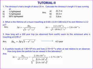 TUTORIAL-II
1. The dinosaur’s had a length of about 25 m. Calculate the dinosaur’s length if it was running
at:
a) ½ lightspeed
b) ¾ lightspeed
c) 95% lightspeed
2. What is the lifetime of a muon travelling at 0.60 c (1.8 X 108 m/s) if its rest lifetime is 2.2
s?
22
0
/1 cv
t
t


 s
cc
s
t 6
22
6
108.2
/)6.0(1
102.2 





3. How long will a 100 year trip (as observed from earth) seem to the astronaut who is
travelling at 0.99 c?
22
0 /1 cvtt  4.5 year
Ans.
Ans.
a) 21.7 m
b) 15.5 n
c) 7.8 m
Ans.
4. A particle travels at 1.90×108 m/s and lives 2.10×10−8 s when at rest relative to an observer.
How long does the particle live as viewed in the laboratory?
Ans:
 
 
s
s
s
s
cv
t
t 8
28
28
8
22
0
1071.2
100.3
109.1
1
1010.2
/1











 
