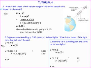 TUTORIAL-II
5. What is the speed of the second stage of the rocket shown with
respect to the earth?
u = v + u’
1 + vu’/c2
= 0.60c + 0.60c
1 + [(0.60c)(0.60c)/c2 ]
u = 0.88 c
(classical addition would give you 1.20c,
over the speed of light)
6. Suppose a car travelling at 0.60c turns on its headlights. What is the speed of the light
travelling out from the car?
u = v + u’
1 + vu’/c2
u = 0.60c + c = 1.60c
1 + [(0.60c)(c)/c2 ] 1.60
u = c
7. Now the car is travelling at c and turns
on its headlights.
u = v + u’
1 + vu’/c2
u = c + c = 2c
1 + [(c)(c)/c2 ] 2
u = c
Ans.
Ans.
 