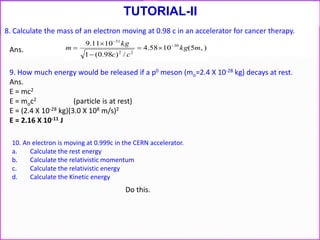 8. Calculate the mass of an electron moving at 0.98 c in an accelerator for cancer therapy.
)5(1058.4
/)98.0(1
1011.9
0
30
22
31
mkg
cc
kg
m 




Ans.
9. How much energy would be released if a p0 meson (mo=2.4 X 10-28 kg) decays at rest.
Ans.
E = mc2
E = moc2 (particle is at rest)
E = (2.4 X 10-28 kg)(3.0 X 108 m/s)2
E = 2.16 X 10-11 J
10. An electron is moving at 0.999c in the CERN accelerator.
a. Calculate the rest energy
b. Calculate the relativistic momentum
c. Calculate the relativistic energy
d. Calculate the Kinetic energy
TUTORIAL-II
Do this.
 