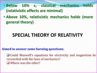 Aimed to answer some burning questions:
 Could Maxwell’s equations for electricity and magnetism be
reconciled with the laws of mechanics?
 Where was the ether?
 Below 10% c, classical mechanics holds
(relativistic effects are minimal)
 Above 10%, relativistic mechanics holds (more
general theory)
SPECIAL THEORY OF RELATIVITY
 