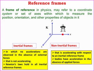 Reference frames
A frame of reference in physics, may refer to a coordinate
system or set of axes within which to measure the
position, orientation, and other properties of objects in it
Inertial frames
 in which no accelerations are
observed in the absence of external
forces
 that is not accelerating.
 Newton’s laws hold in all inertial
reference frames
Non-Inertial frames
 that is accelerating with respect
to an inertial reference frame
 bodies have acceleration in the
absence of applied forces
y
x
z
O
K
 