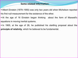 Some related information:
 Albert Einstein (1879–1955) was only two years old when Michelson reported
his first null measurement for the existence of the ether.
 At the age of 16 Einstein began thinking about the form of Maxwell’s
equations in moving inertial systems.
 In 1905, at the age of 26, he published his startling proposal about the
principle of relativity, which he believed to be fundamental.
 