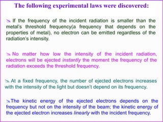The following experimental laws were discovered:
The kinetic energy of the ejected electrons depends on the
frequency but not on the intensity of the beam; the kinetic energy of
the ejected electron increases linearly with the incident frequency.
 If the frequency of the incident radiation is smaller than the
metal’s threshold frequency(a frequency that depends on the
properties of metal), no electron can be emitted regardless of the
radiation’s intensity.
 No matter how low the intensity of the incident radiation,
electrons will be ejected instantly the moment the frequency of the
radiation exceeds the threshold frequency.
 At a fixed frequency, the number of ejected electrons increases
with the intensity of the light but doesn’t depend on its frequency.
 