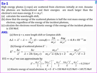 Ex-1
High energy photos (-rays) are scattered from electrons initially at rest. Assume
the photons are backscattered and their energies are much larger than the
electron’s rest mass energy, E >> mec2.
(a) calculate the wavelength shift,
(b) show that the energy of the scattered photons is half the rest mass energy of the
electron, regardless of the energy of the incident photons,
(c) calculate the electrons recoil kinetic energy if the energy of the incident photons
is 150 MeV.
ANS:
(a) Here  = , wave length shift or Compton shift:
m
cm
c
cm
h
cm
h
ee
12
2
0
108.4
42
)cos1( 



(b) Energy of scattered photon E :
2/2)/()/(2 2
2
2
2








Ecm
cm
hccm
cm
cmh
hchc
E
e
e
e
e
e 
MeV
cm
E
cmcm
E
cmcm
E eeeee
25.0
2
)(
2
2
1
2
2222122








(c) Kinetic energy of recoil electron: Ke = E - E  150 MeV-0.25 MeV = 149.75 MeV
If E >> mec2 we can approximate by
 