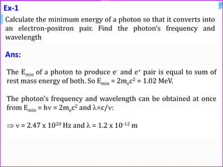 Ex-1
Calculate the minimum energy of a photon so that it converts into
an electron-positron pair. Find the photon‘s frequency and
wavelength
The Emin of a photon to produce e- and e+ pair is equal to sum of
rest mass energy of both. So Emin = 2mec2 = 1.02 MeV.
The photon’s frequency and wavelength can be obtained at once
from Emin = h = 2mec2 and =c/:
  = 2.47 x 1020 Hz and  = 1.2 x 10-12 m
Ans:
 